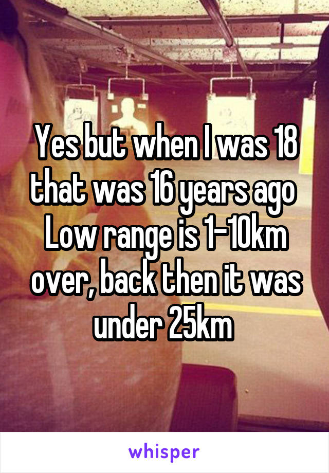 Yes but when I was 18 that was 16 years ago 
Low range is 1-10km over, back then it was under 25km 
