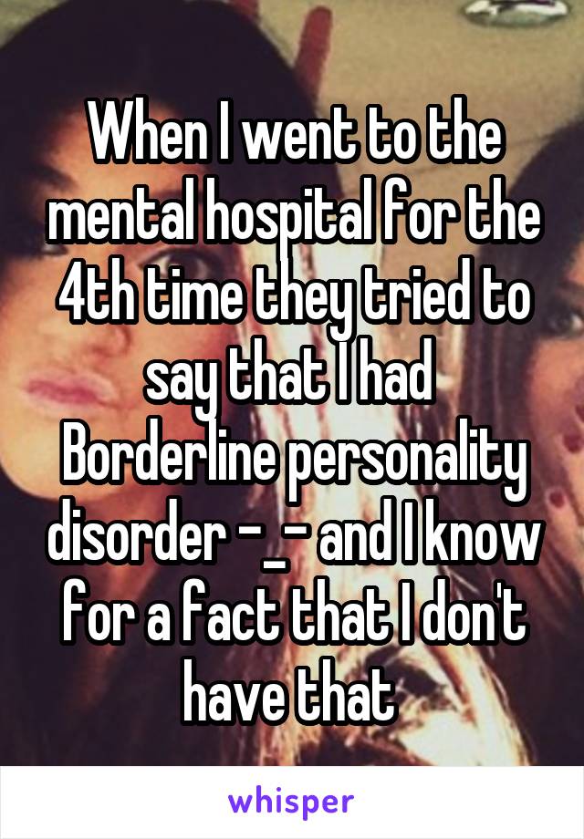 When I went to the mental hospital for the 4th time they tried to say that I had  Borderline personality disorder -_- and I know for a fact that I don't have that 