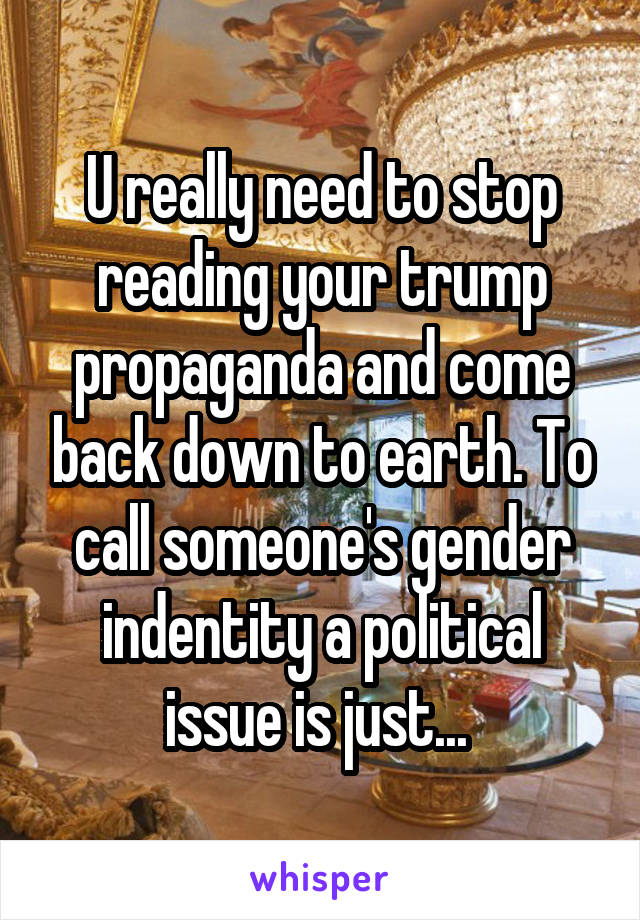 U really need to stop reading your trump propaganda and come back down to earth. To call someone's gender indentity a political issue is just... 