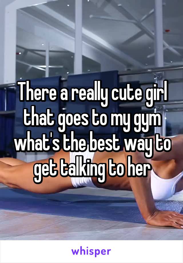 There a really cute girl that goes to my gym what's the best way to get talking to her