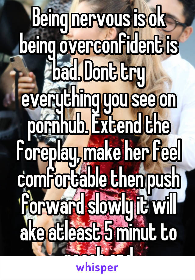Being nervous is ok being overconfident is bad. Dont try everything you see on pornhub. Extend the foreplay, make her feel comfortable then push forward slowly it will ake atleast 5 minut to reach end