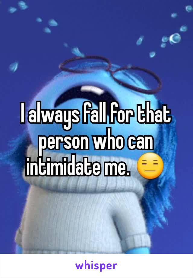 I always fall for that person who can intimidate me. 😑