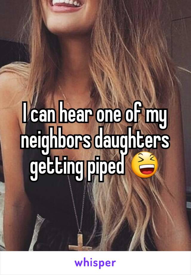 I can hear one of my neighbors daughters getting piped 😆