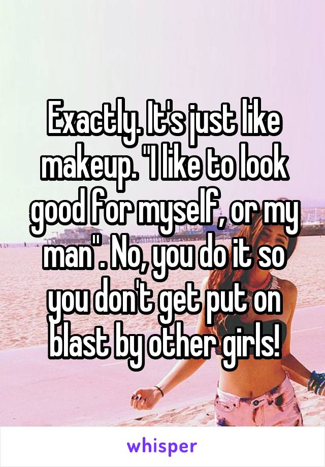 Exactly. It's just like makeup. "I like to look good for myself, or my man". No, you do it so you don't get put on blast by other girls!