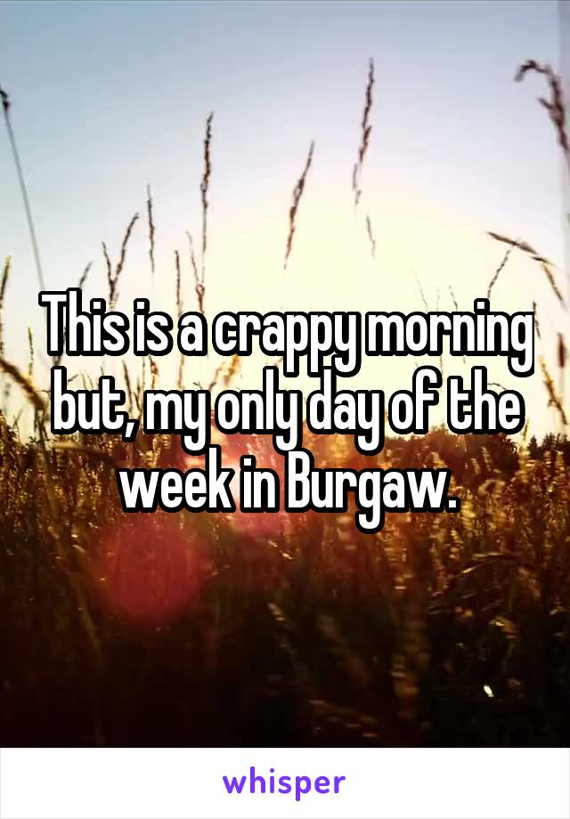 This is a crappy morning but, my only day of the week in Burgaw.