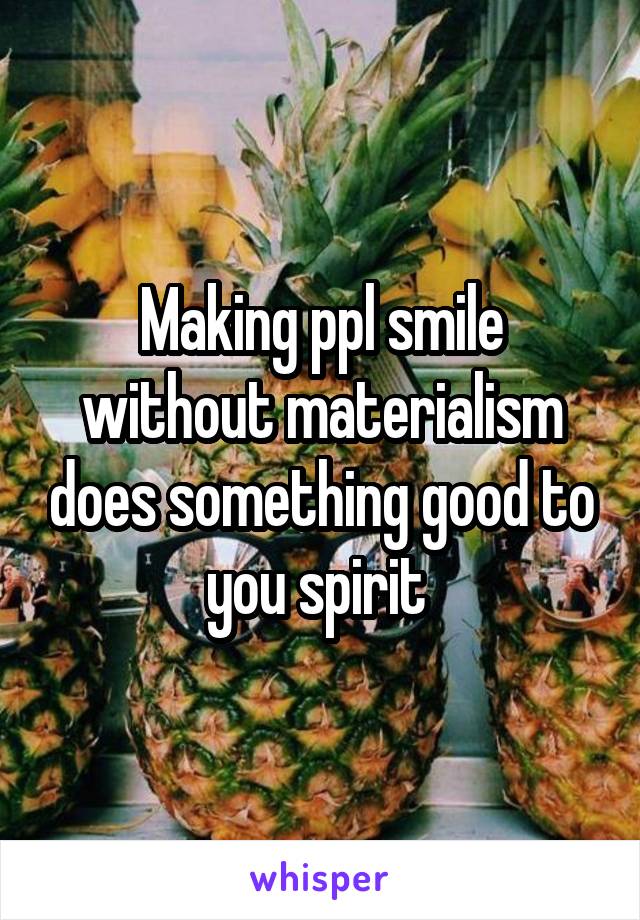 Making ppl smile without materialism does something good to you spirit 