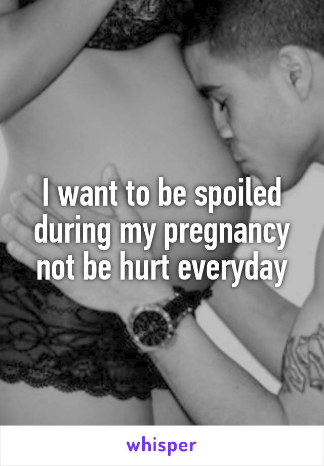 I want to be spoiled during my pregnancy not be hurt everyday