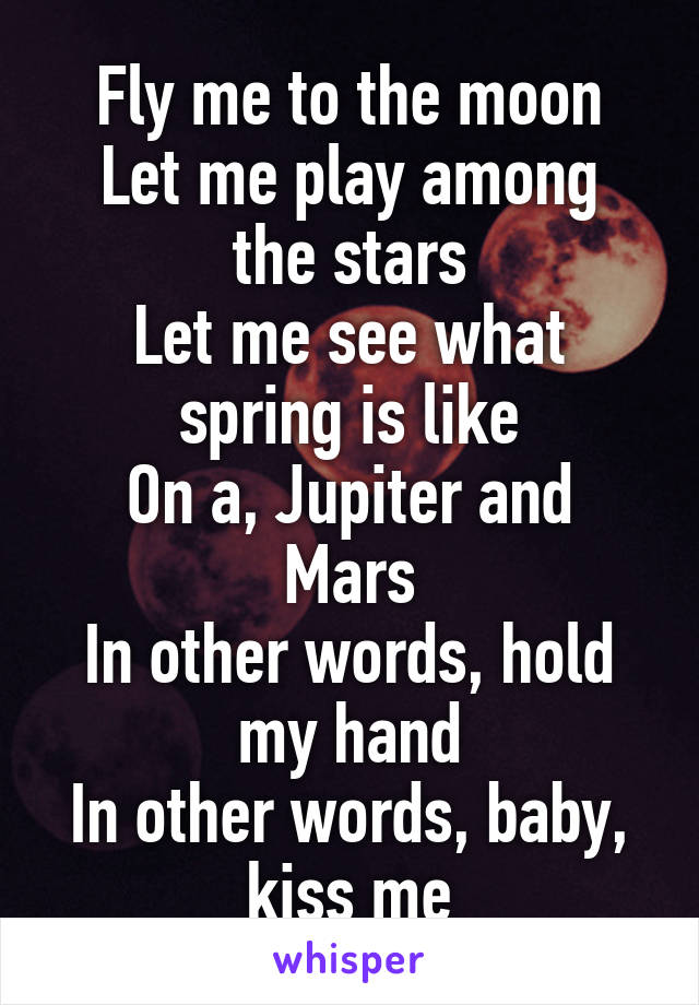 Fly me to the moon
Let me play among the stars
Let me see what spring is like
On a, Jupiter and Mars
In other words, hold my hand
In other words, baby, kiss me
