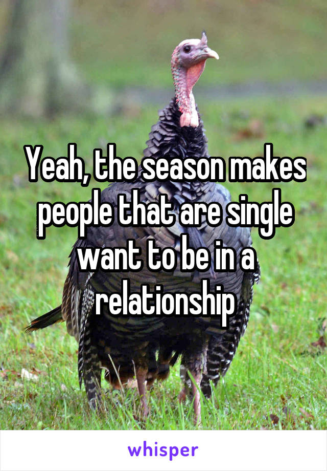 Yeah, the season makes people that are single want to be in a relationship