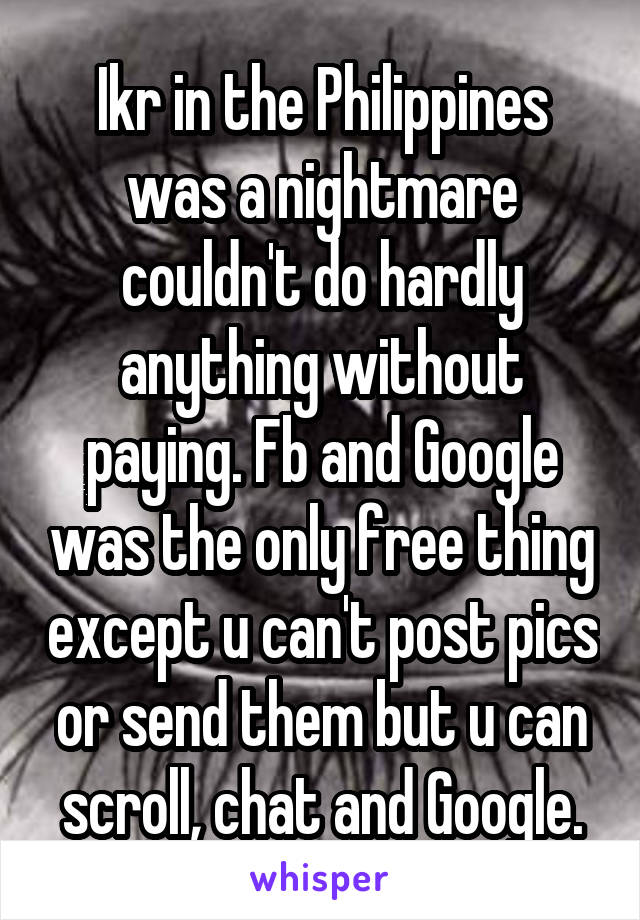 Ikr in the Philippines was a nightmare couldn't do hardly anything without paying. Fb and Google was the only free thing except u can't post pics or send them but u can scroll, chat and Google.