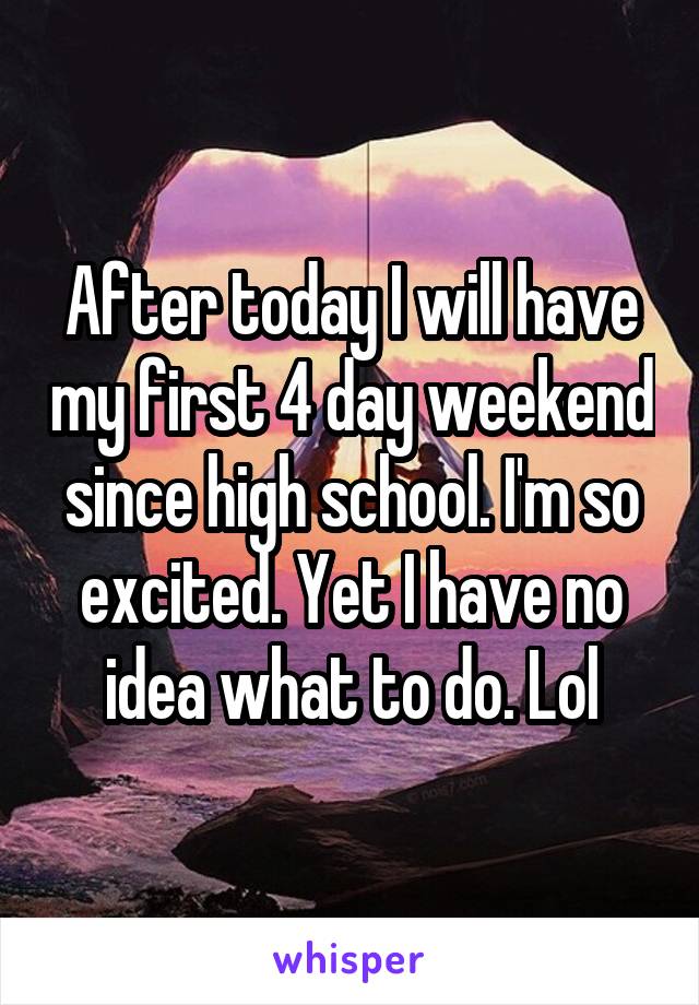 After today I will have my first 4 day weekend since high school. I'm so excited. Yet I have no idea what to do. Lol