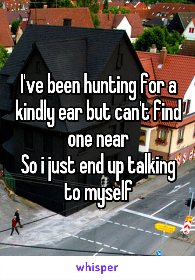 I've been hunting for a kindly ear but can't find one near
So i just end up talking to myself