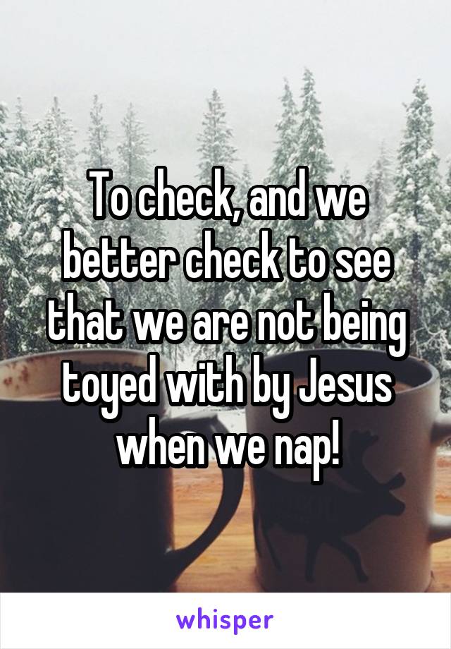 To check, and we better check to see that we are not being toyed with by Jesus when we nap!