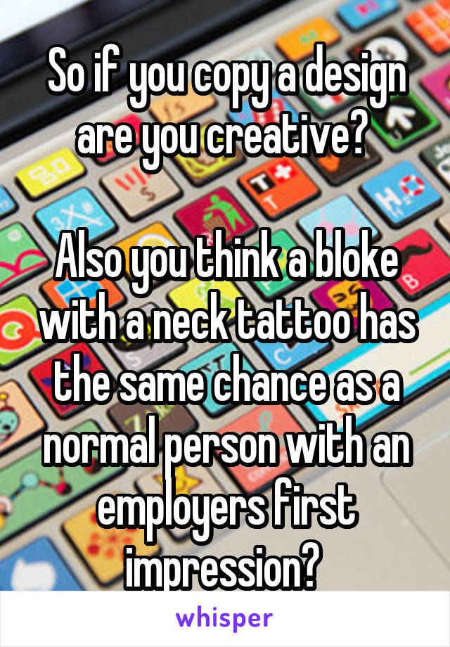 So if you copy a design are you creative? 

Also you think a bloke with a neck tattoo has the same chance as a normal person with an employers first impression? 