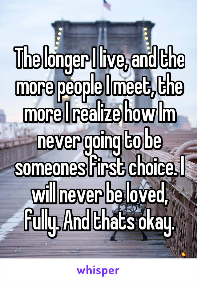 The longer I live, and the more people I meet, the more I realize how Im never going to be someones first choice. I will never be loved, fully. And thats okay.