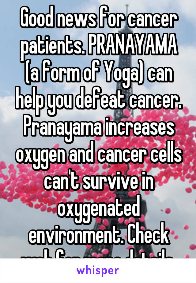 Good news for cancer patients. PRANAYAMA (a form of Yoga) can help you defeat cancer. Pranayama increases oxygen and cancer cells can't survive in oxygenated environment. Check web for more details.