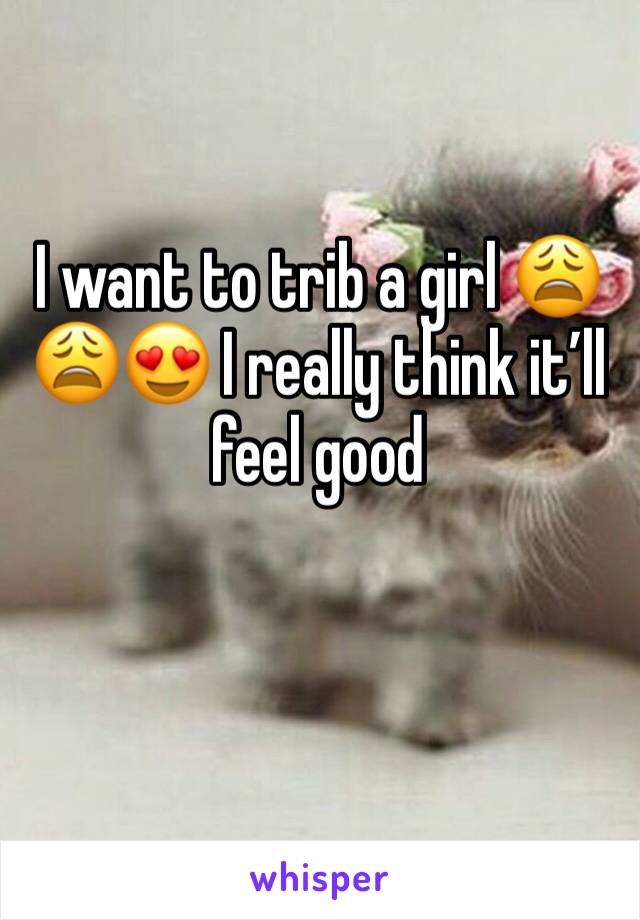 I want to trib a girl 😩😩😍 I really think it’ll feel good 