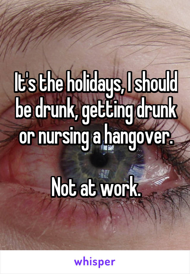 It's the holidays, I should be drunk, getting drunk or nursing a hangover.

Not at work.
