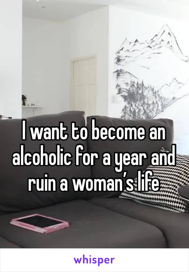 I want to become an alcoholic for a year and ruin a woman’s life 