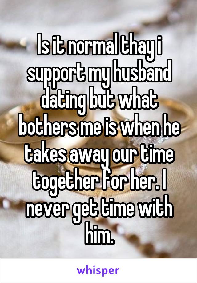 Is it normal thay i support my husband dating but what bothers me is when he takes away our time together for her. I never get time with him.