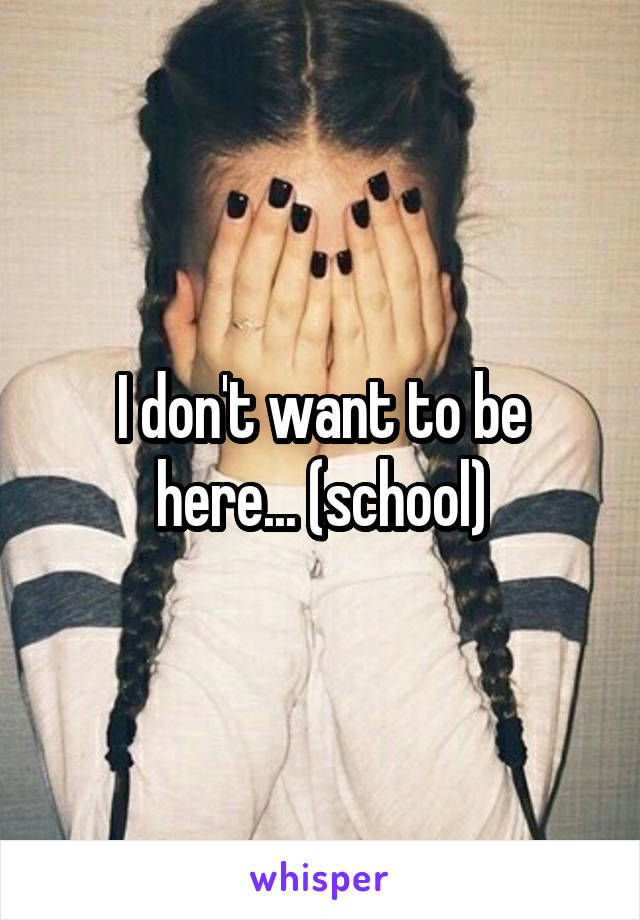 I don't want to be here... (school)