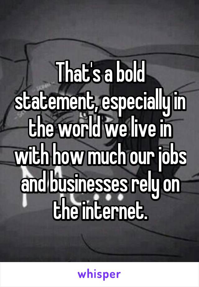 That's a bold statement, especially in the world we live in with how much our jobs and businesses rely on the internet.