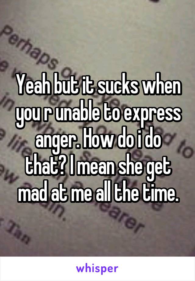 Yeah but it sucks when you r unable to express anger. How do i do that? I mean she get mad at me all the time.
