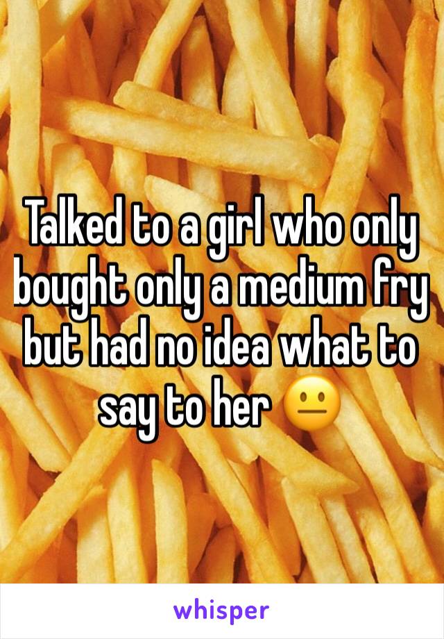 Talked to a girl who only bought only a medium fry but had no idea what to say to her 😐