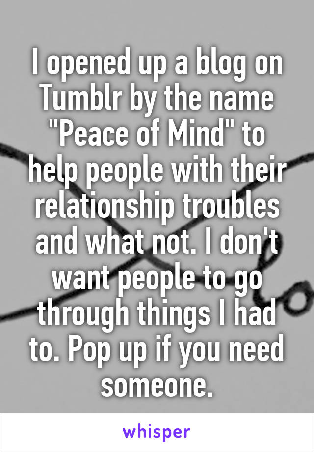 I opened up a blog on Tumblr by the name "Peace of Mind" to help people with their relationship troubles and what not. I don't want people to go through things I had to. Pop up if you need someone.