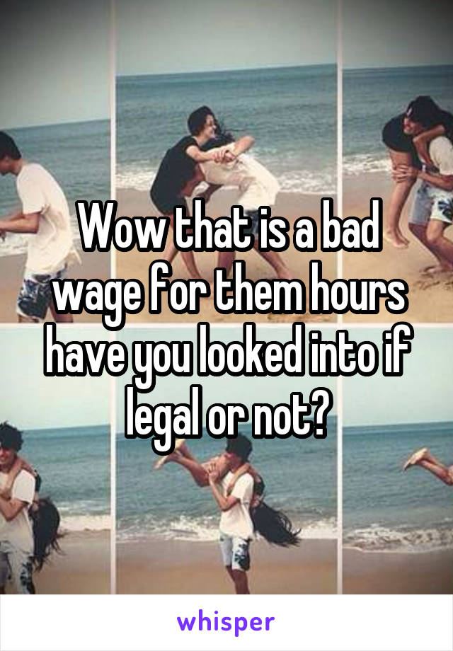 Wow that is a bad wage for them hours have you looked into if legal or not?