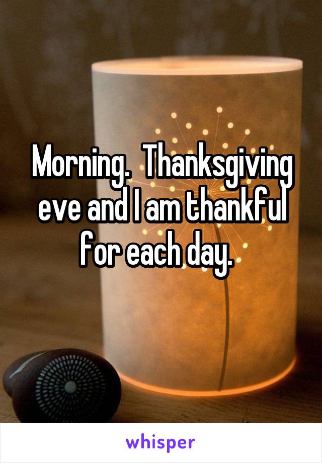 Morning.  Thanksgiving eve and I am thankful for each day.  
