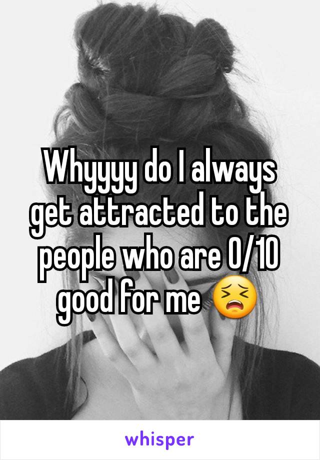 Whyyyy do I always get attracted to the people who are 0/10 good for me 😣