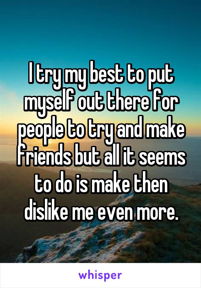 I try my best to put myself out there for people to try and make friends but all it seems to do is make then dislike me even more.