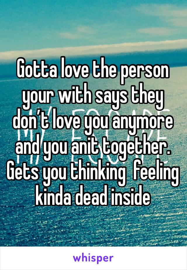 Gotta love the person your with says they don’t love you anymore and you anit together. Gets you thinking  feeling kinda dead inside 