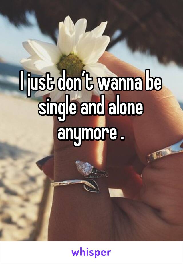 I just don’t wanna be single and alone anymore . 