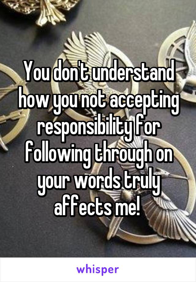 You don't understand how you not accepting responsibility for following through on your words truly affects me! 