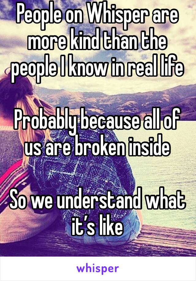 People on Whisper are more kind than the people I know in real life

Probably because all of us are broken inside

So we understand what it’s like
