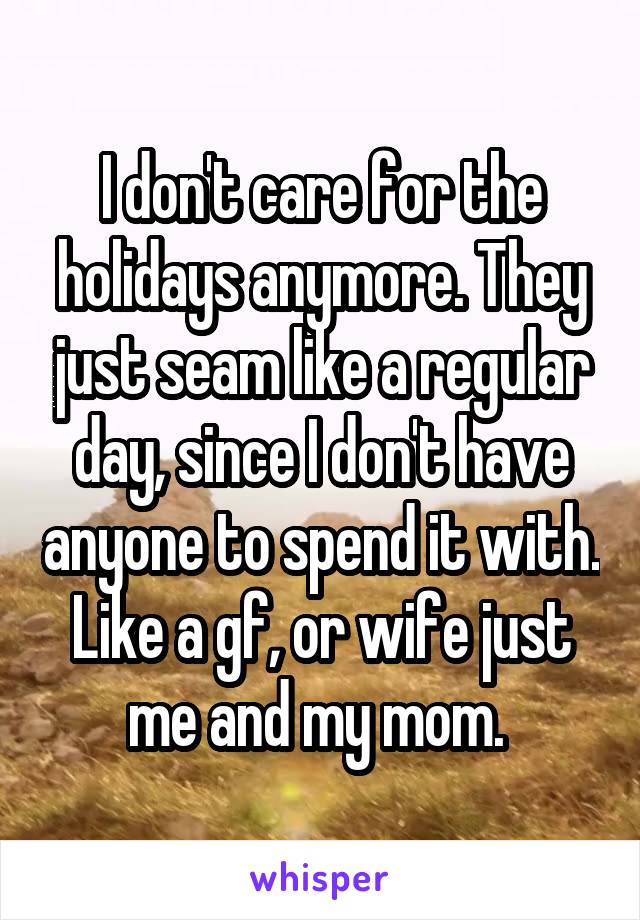 I don't care for the holidays anymore. They just seam like a regular day, since I don't have anyone to spend it with. Like a gf, or wife just me and my mom. 