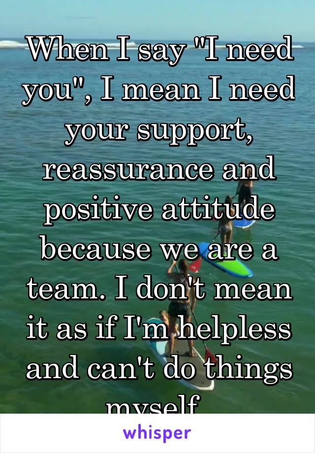 When I say "I need you", I mean I need your support, reassurance and positive attitude because we are a team. I don't mean it as if I'm helpless and can't do things myself. 