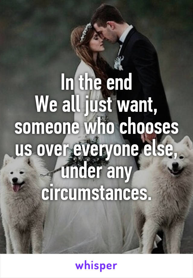 In the end
We all just want, someone who chooses us over everyone else, under any circumstances.