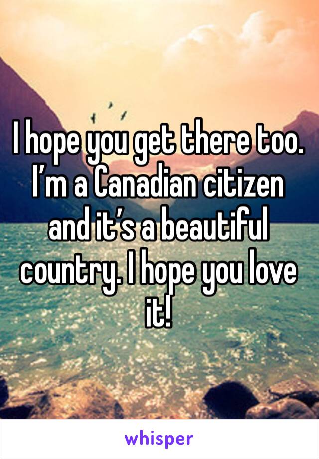 I hope you get there too. I’m a Canadian citizen and it’s a beautiful country. I hope you love it!