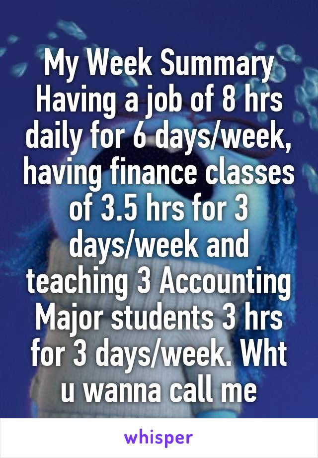My Week Summary
Having a job of 8 hrs daily for 6 days/week, having finance classes of 3.5 hrs for 3 days/week and teaching 3 Accounting Major students 3 hrs for 3 days/week. Wht u wanna call me