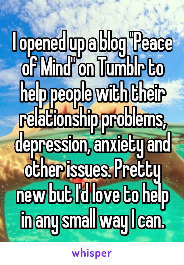 I opened up a blog "Peace of Mind" on Tumblr to help people with their relationship problems, depression, anxiety and other issues. Pretty new but I'd love to help in any small way I can.