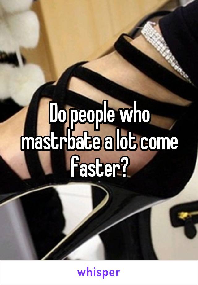 Do people who mastrbate a lot come faster?
