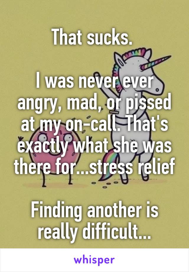 That sucks. 

I was never ever angry, mad, or pissed at my on-call. That's exactly what she was there for...stress relief

Finding another is really difficult...