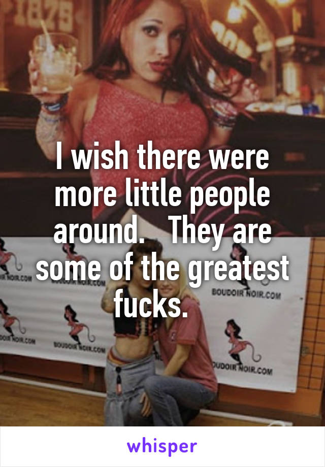 I wish there were more little people around.   They are some of the greatest fucks.   