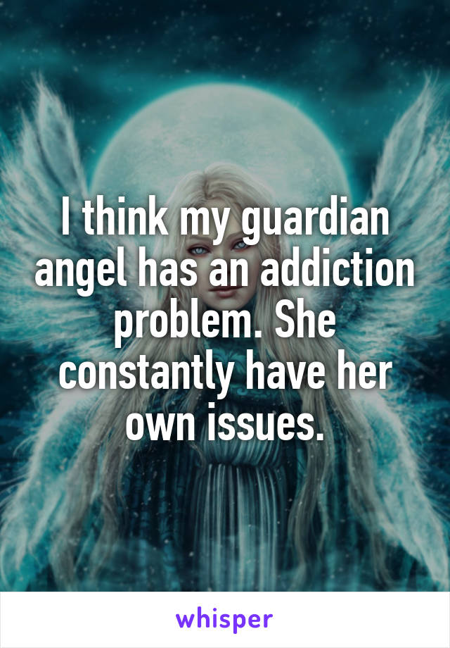 I think my guardian angel has an addiction problem. She constantly have her own issues.