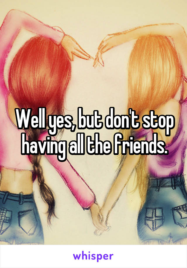 Well yes, but don't stop having all the friends.