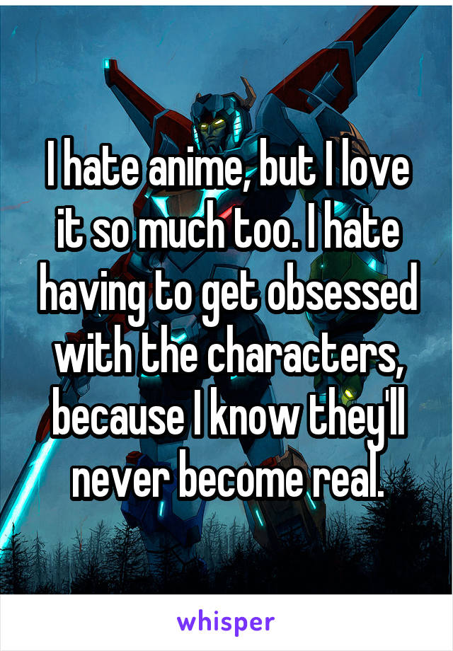 I hate anime, but I love it so much too. I hate having to get obsessed with the characters, because I know they'll never become real.