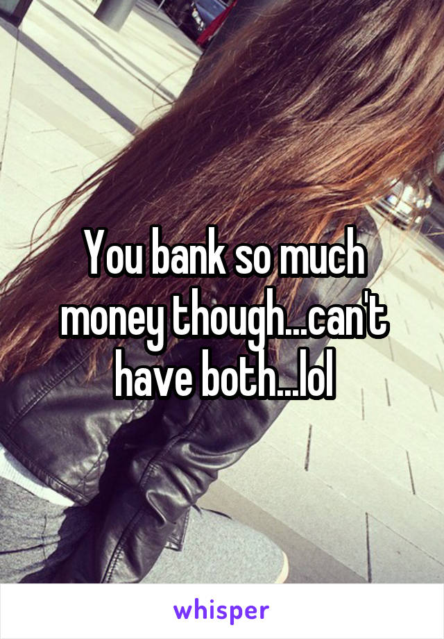 You bank so much money though...can't have both...lol